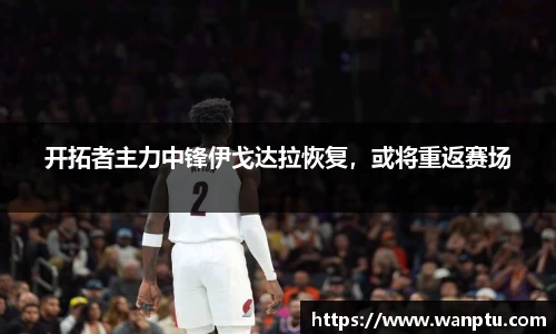 开拓者主力中锋伊戈达拉恢复，或将重返赛场