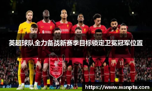 英超球队全力备战新赛季目标锁定卫冕冠军位置