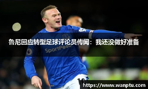 鲁尼回应转型足球评论员传闻：我还没做好准备