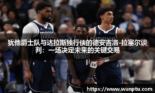 犹他爵士队与达拉斯独行侠的德安吉洛-拉塞尔谈判：一场决定未来的关键交易