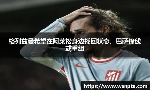 格列兹曼希望在阿莱松身边找回状态，巴萨锋线或重组