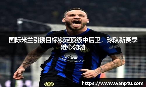 国际米兰引援目标锁定顶级中后卫，球队新赛季雄心勃勃