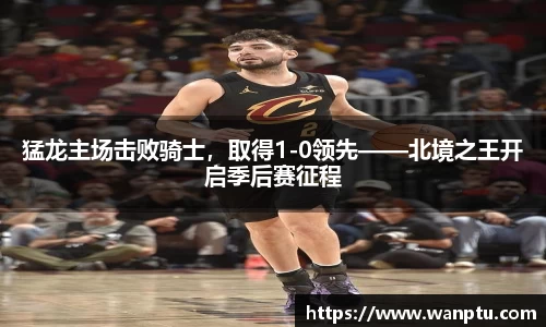 猛龙主场击败骑士，取得1-0领先——北境之王开启季后赛征程