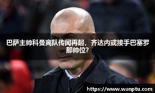 巴萨主帅科曼离队传闻再起，齐达内或接手巴塞罗那帅位？