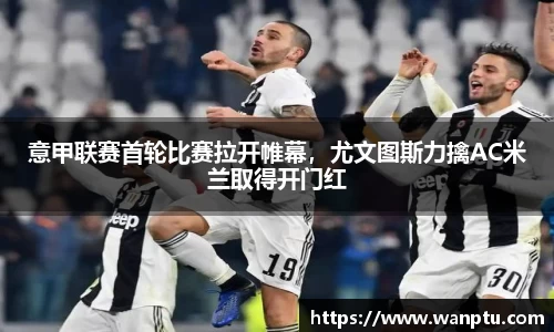 意甲联赛首轮比赛拉开帷幕，尤文图斯力擒AC米兰取得开门红
