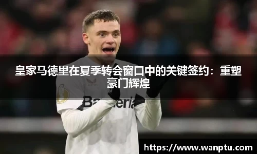 皇家马德里在夏季转会窗口中的关键签约：重塑豪门辉煌