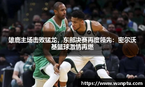 雄鹿主场击败猛龙，东部决赛再度领先：密尔沃基篮球激情再燃
