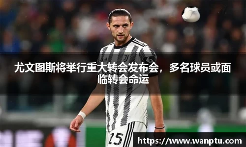 尤文图斯将举行重大转会发布会，多名球员或面临转会命运